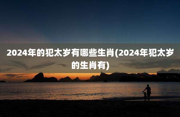 2024年的犯太岁有哪些生肖(2024年犯太岁的生肖有)