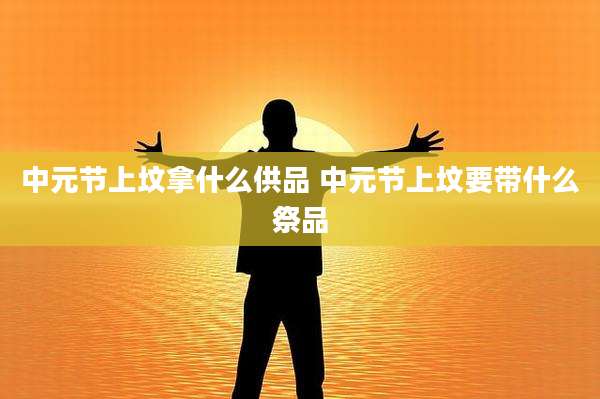 中元节上坟拿什么供品 中元节上坟要带什么祭品