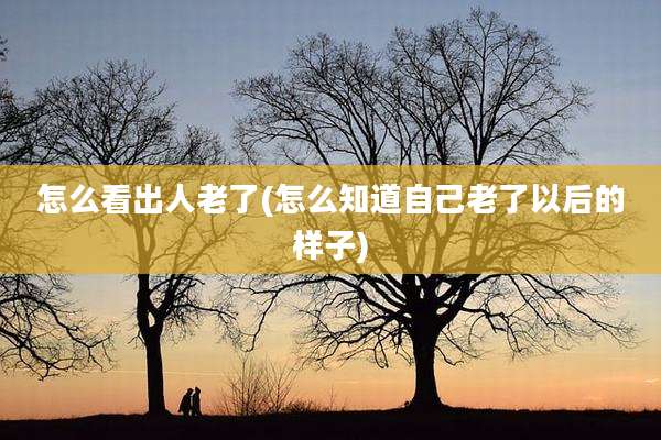 怎么看出人老了(怎么知道自己老了以后的样子)