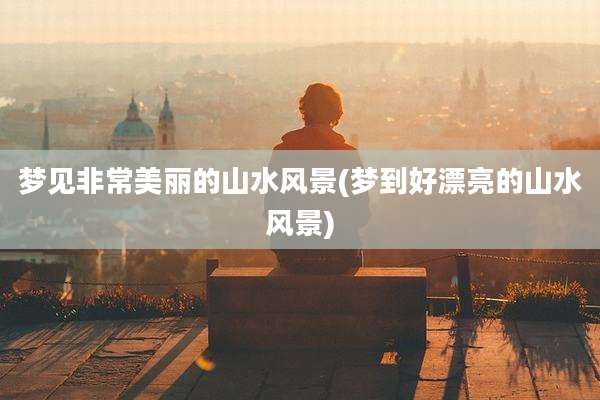 梦见非常美丽的山水风景(梦到好漂亮的山水风景)