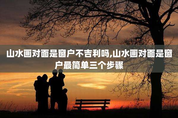 山水画对面是窗户不吉利吗,山水画对面是窗户最简单三个步骤