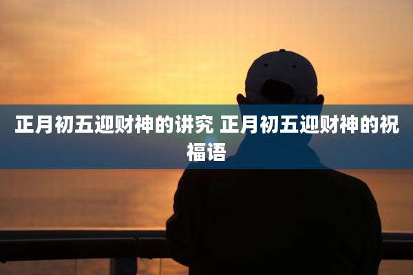 正月初五迎财神的讲究 正月初五迎财神的祝福语