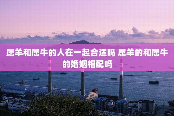 属羊和属牛的人在一起合适吗 属羊的和属牛的婚姻相配吗