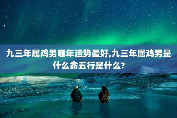 九三年属鸡男哪年运势最好,九三年属鸡男是什么命五行是什么?