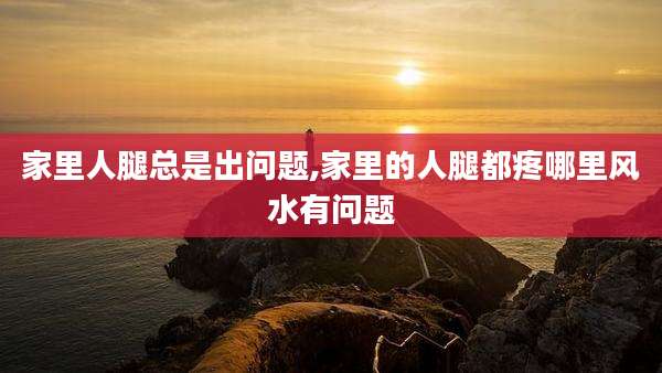 家里人腿总是出问题,家里的人腿都疼哪里风水有问题