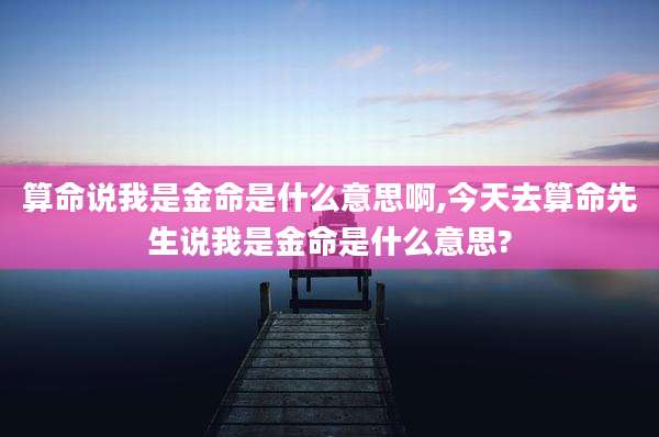 算命说我是金命是什么意思啊,今天去算命先生说我是金命是什么意思?