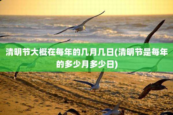 清明节大概在每年的几月几日(清明节是每年的多少月多少日)