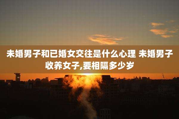 未婚男子和已婚女交往是什么心理 未婚男子收养女子,要相隔多少岁