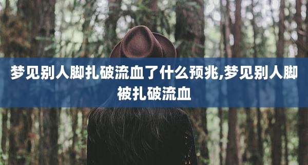 梦见别人脚扎破流血了什么预兆,梦见别人脚被扎破流血
