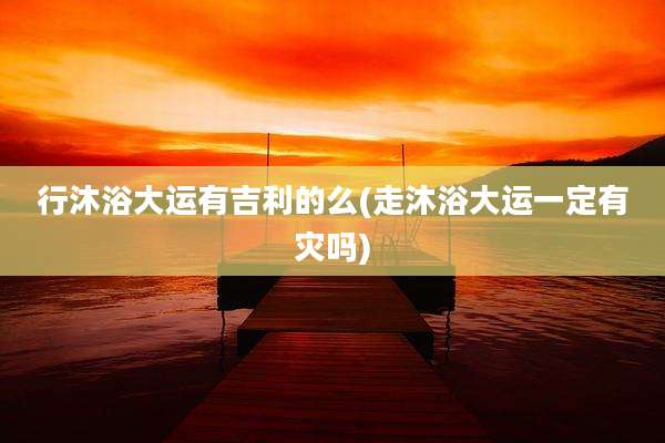 行沐浴大运有吉利的么(走沐浴大运一定有灾吗)