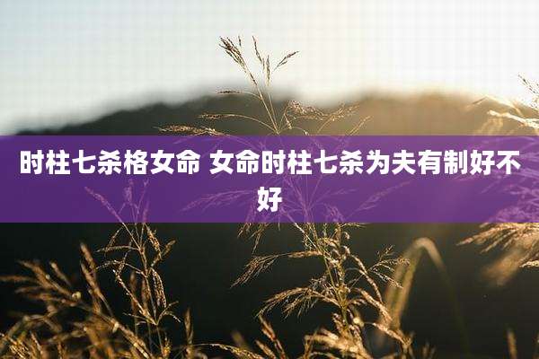 时柱七杀格女命 女命时柱七杀为夫有制好不好
