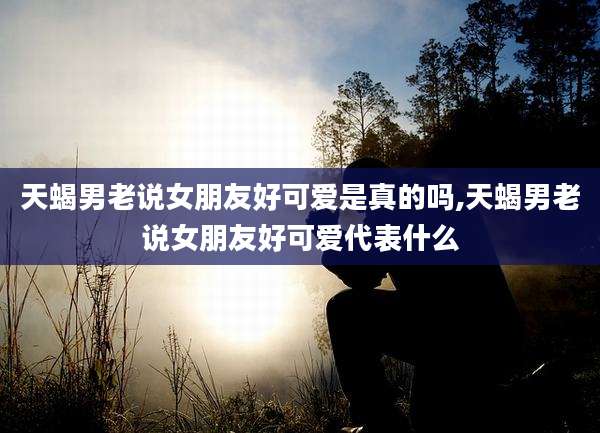 天蝎男老说女朋友好可爱是真的吗,天蝎男老说女朋友好可爱代表什么