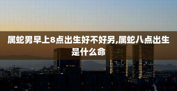 属蛇男早上8点出生好不好另,属蛇八点出生是什么命