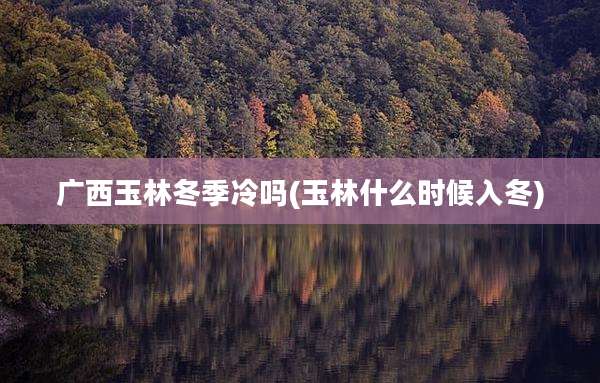 广西玉林冬季冷吗(玉林什么时候入冬)