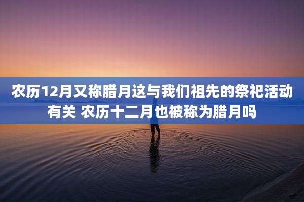 农历12月又称腊月这与我们祖先的祭祀活动有关 农历十二月也被称为腊月吗