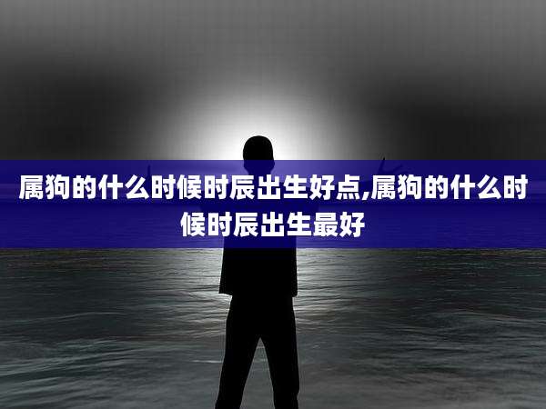 属狗的什么时候时辰出生好点,属狗的什么时候时辰出生最好