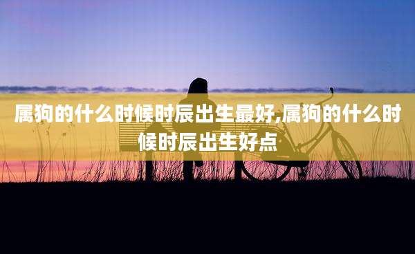 属狗的什么时候时辰出生最好,属狗的什么时候时辰出生好点