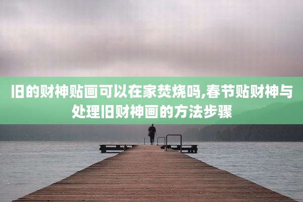 旧的财神贴画可以在家焚烧吗,春节贴财神与处理旧财神画的方法步骤