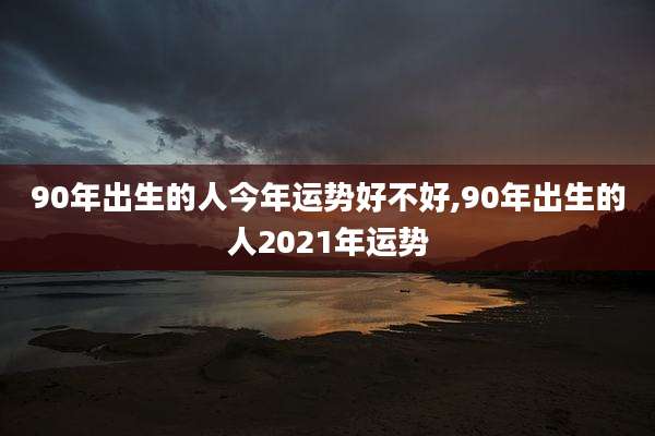 90年出生的人今年运势好不好,90年出生的人2021年运势