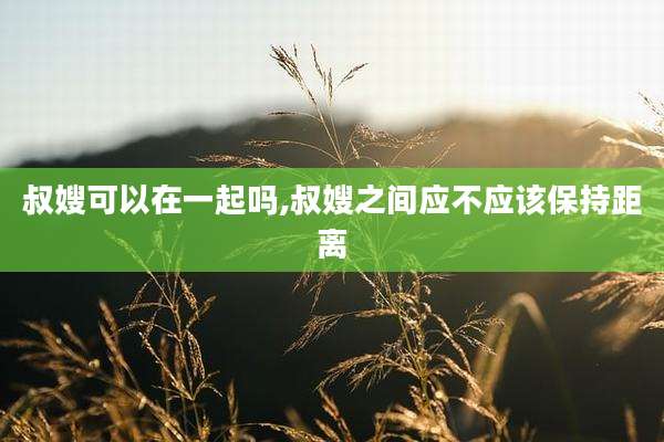 叔嫂可以在一起吗,叔嫂之间应不应该保持距离
