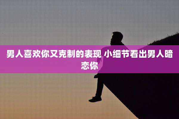 男人喜欢你又克制的表现 小细节看出男人暗恋你