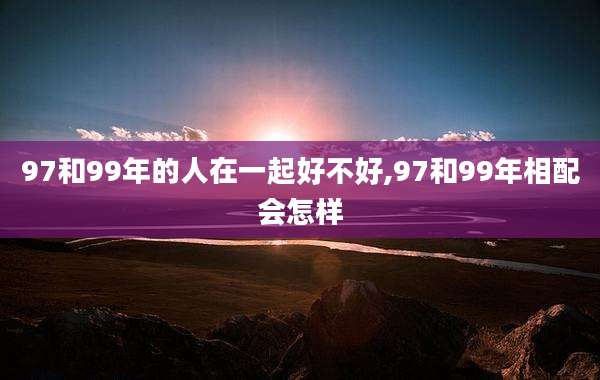97和99年的人在一起好不好,97和99年相配会怎样