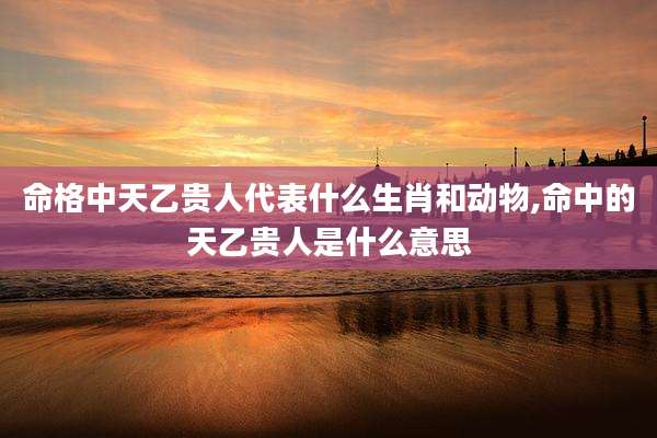 命格中天乙贵人代表什么生肖和动物,命中的天乙贵人是什么意思