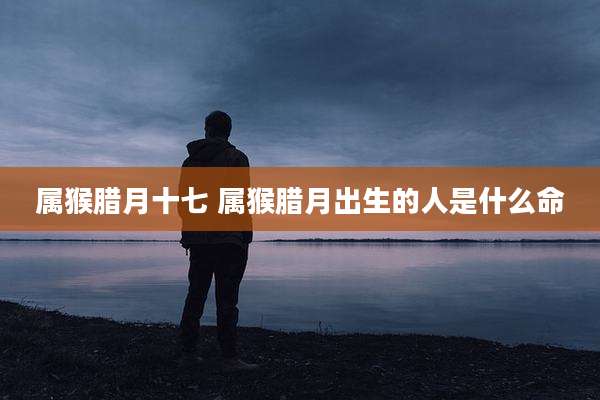 属猴腊月十七 属猴腊月出生的人是什么命