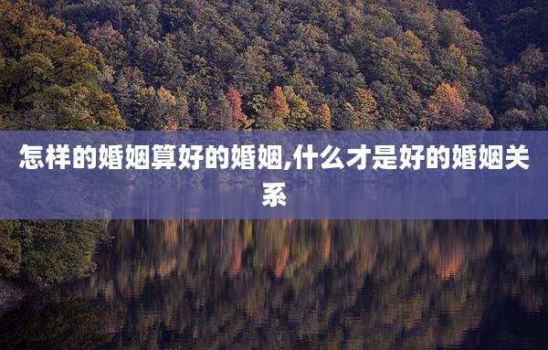 怎样的婚姻算好的婚姻,什么才是好的婚姻关系