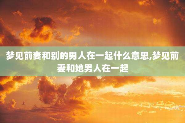 梦见前妻和别的男人在一起什么意思,梦见前妻和她男人在一起