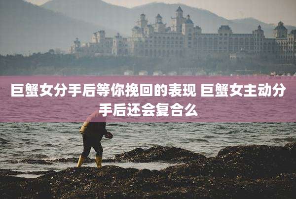 巨蟹女分手后等你挽回的表现 巨蟹女主动分手后还会复合么