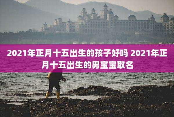2021年正月十五出生的孩子好吗 2021年正月十五出生的男宝宝取名