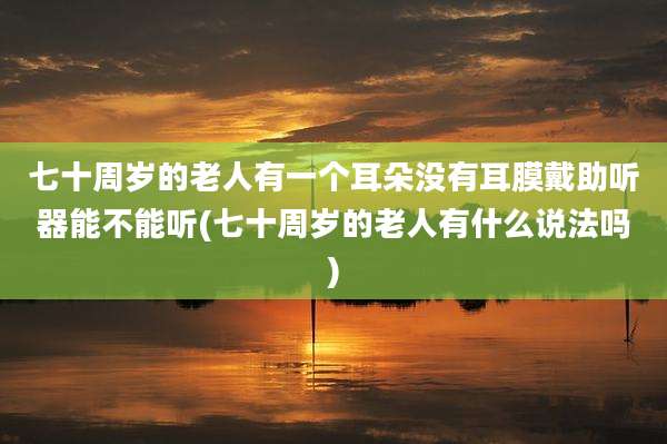七十周岁的老人有一个耳朵没有耳膜戴助听器能不能听(七十周岁的老人有什么说法吗)