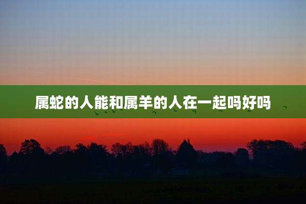 属蛇的人能和属羊的人在一起吗好吗
