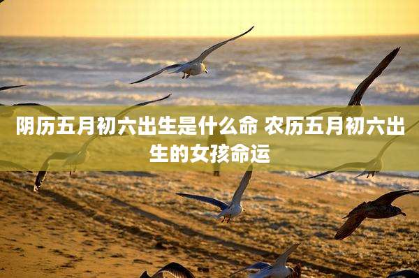 阴历五月初六出生是什么命 农历五月初六出生的女孩命运