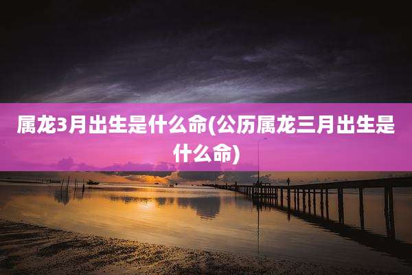 属龙3月出生是什么命(公历属龙三月出生是什么命)