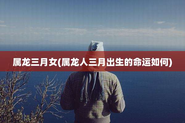 属龙三月女(属龙人三月出生的命运如何)