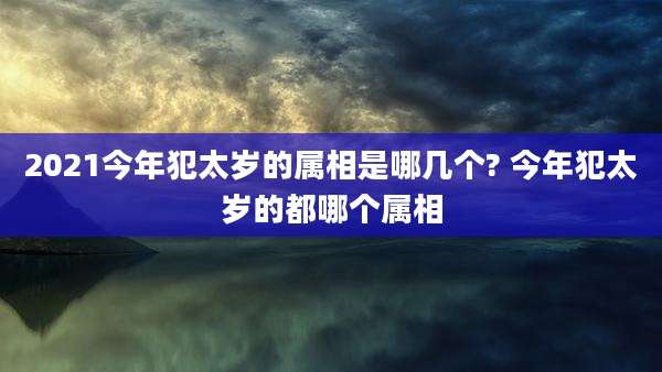 2021今年犯太岁的属相是哪几个? 今年犯太岁的都哪个属相