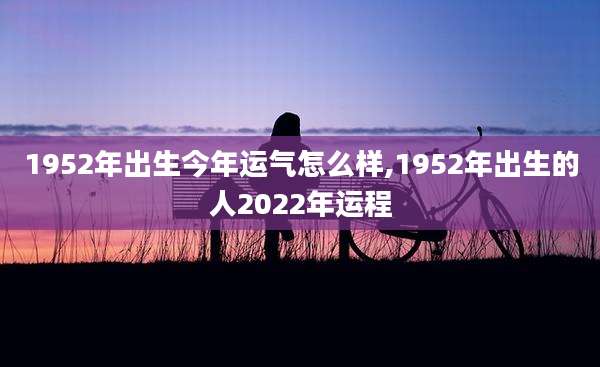 1952年出生今年运气怎么样,1952年出生的人2022年运程