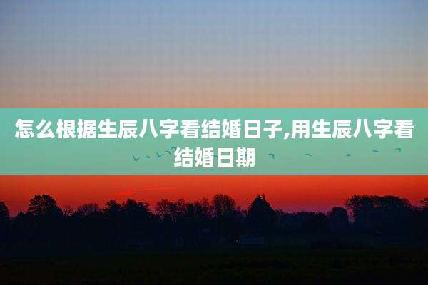 怎么根据生辰八字看结婚日子,用生辰八字看结婚日期