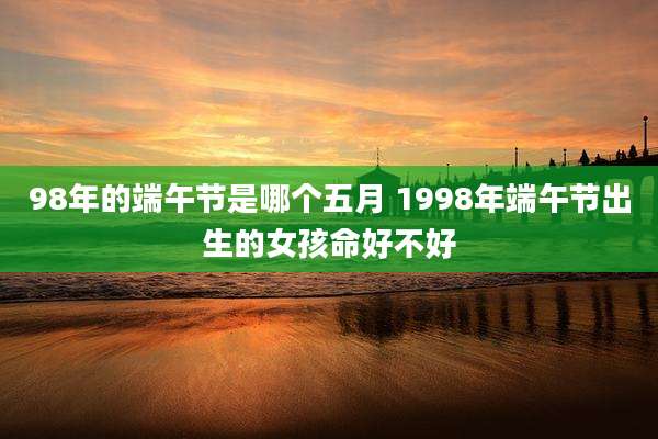 98年的端午节是哪个五月 1998年端午节出生的女孩命好不好