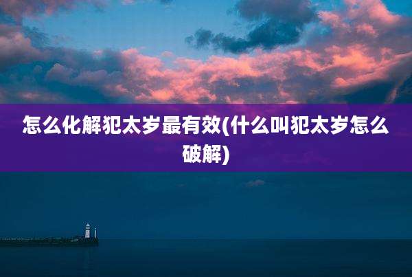 怎么化解犯太岁最有效(什么叫犯太岁怎么破解)