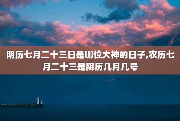 阴历七月二十三日是哪位大神的日子,农历七月二十三是阴历几月几号