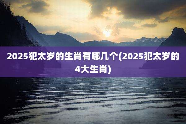 2025犯太岁的生肖有哪几个(2025犯太岁的4大生肖)