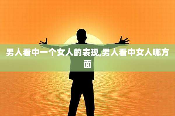 男人看中一个女人的表现,男人看中女人哪方面