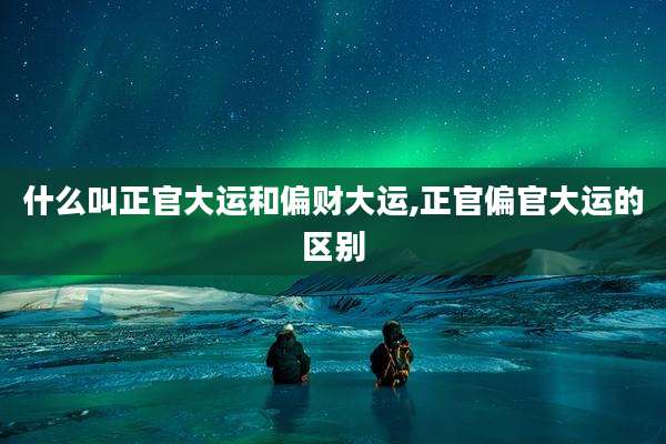 什么叫正官大运和偏财大运,正官偏官大运的区别