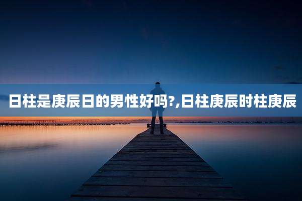 日柱是庚辰日的男性好吗?,日柱庚辰时柱庚辰
