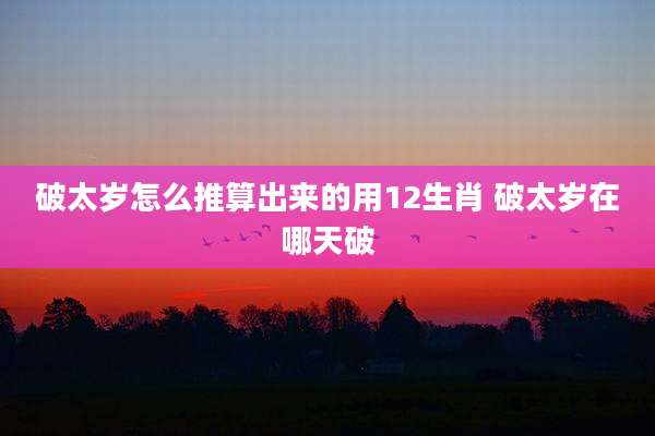 破太岁怎么推算出来的用12生肖 破太岁在哪天破