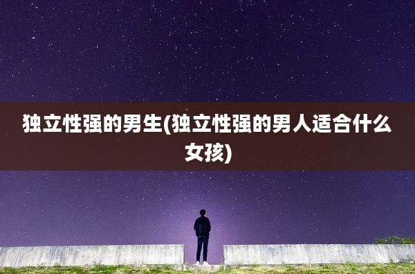 独立性强的男生(独立性强的男人适合什么女孩)