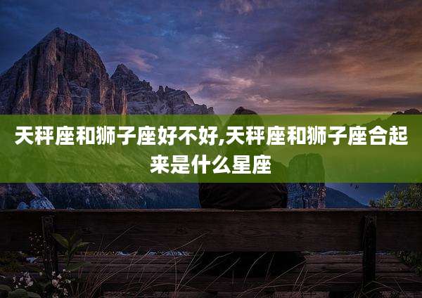 天秤座和狮子座好不好,天秤座和狮子座合起来是什么星座